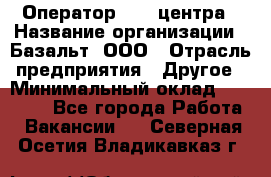 Оператор Call-центра › Название организации ­ Базальт, ООО › Отрасль предприятия ­ Другое › Минимальный оклад ­ 22 000 - Все города Работа » Вакансии   . Северная Осетия,Владикавказ г.